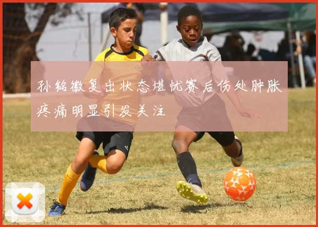 孙铭徽复出状态堪忧赛后伤处肿胀疼痛明显引发关注