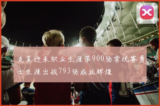 克莱迎来职业生涯第900场常规赛勇士生涯出战793场成就辉煌
