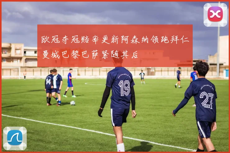 欧冠夺冠赔率更新阿森纳领跑拜仁曼城巴黎巴萨紧随其后