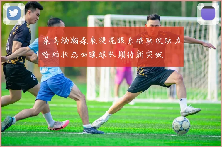 菜鸟杨瀚森表现亮眼乐福助攻助力哈珀状态回暖球队期待新突破