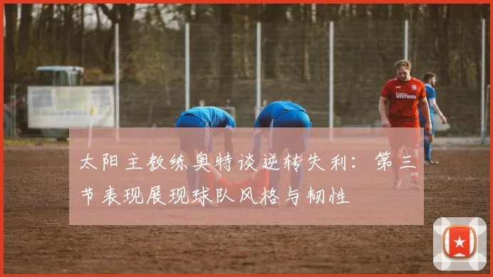 太阳主教练奥特谈逆转失利：第三节表现展现球队风格与韧性
