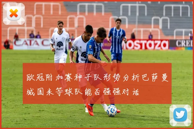 欧冠附加赛种子队形势分析巴萨曼城国米等球队能否强强对话