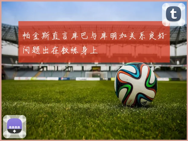 帕金斯直言库巴与库明加关系良好问题出在教练身上