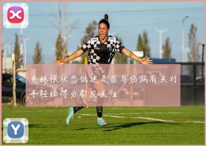克林根状态低迷是否与伤病有关对手轻松得分引发关注
