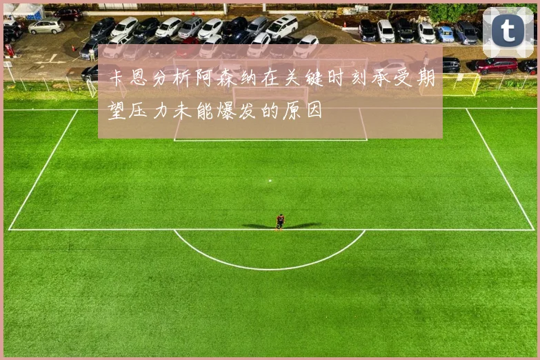 卡恩分析阿森纳在关键时刻承受期望压力未能爆发的原因