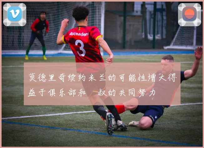 莫德里奇续约米兰的可能性增大得益于俱乐部和囧叔的共同努力