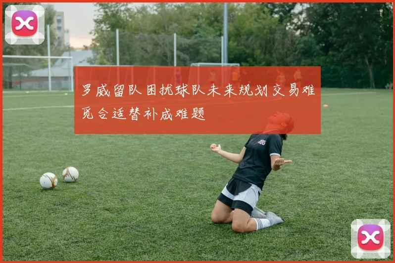 罗威留队困扰球队未来规划交易难觅合适替补成难题