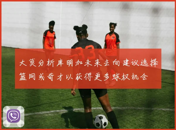 大莫分析库明加未来去向建议选择篮网或奇才以获得更多球权机会