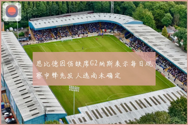 恩比德因伤缺席G2纳斯表示每日观察中锋先发人选尚未确定