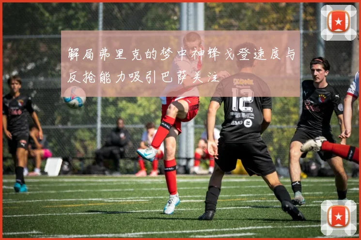 解局弗里克的梦中神锋戈登速度与反抢能力吸引巴萨关注