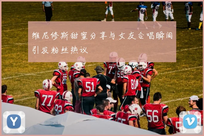 维尼修斯甜蜜分享与女友合唱瞬间引发粉丝热议