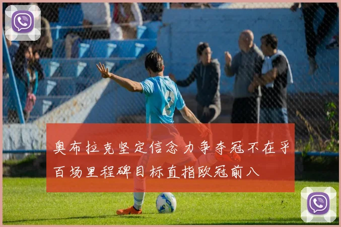 奥布拉克坚定信念力争夺冠不在乎百场里程碑目标直指欧冠前八