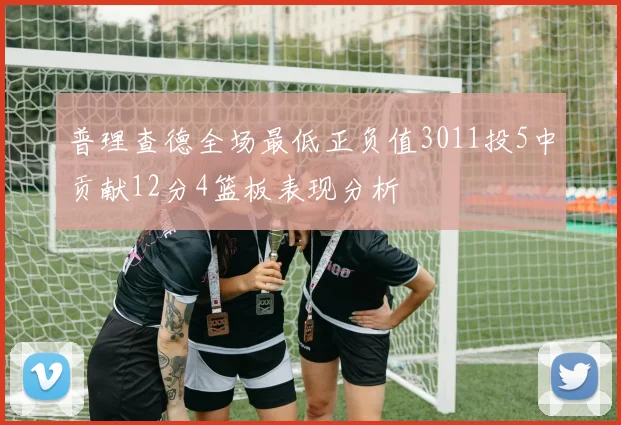 普理查德全场最低正负值3011投5中贡献12分4篮板表现分析