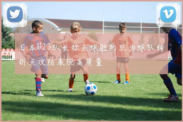 日本U23队长称点球胜约旦为球队转折点攻防表现高质量