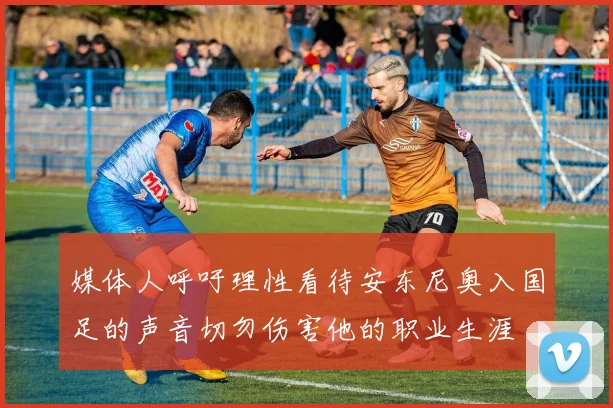 媒体人呼吁理性看待安东尼奥入国足的声音切勿伤害他的职业生涯