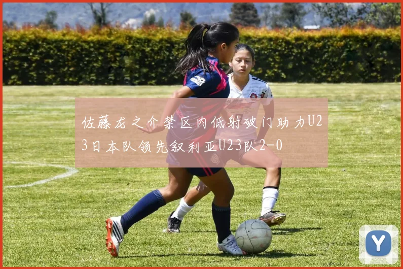 佐藤龙之介禁区内低射破门助力U23日本队领先叙利亚U23队2-0